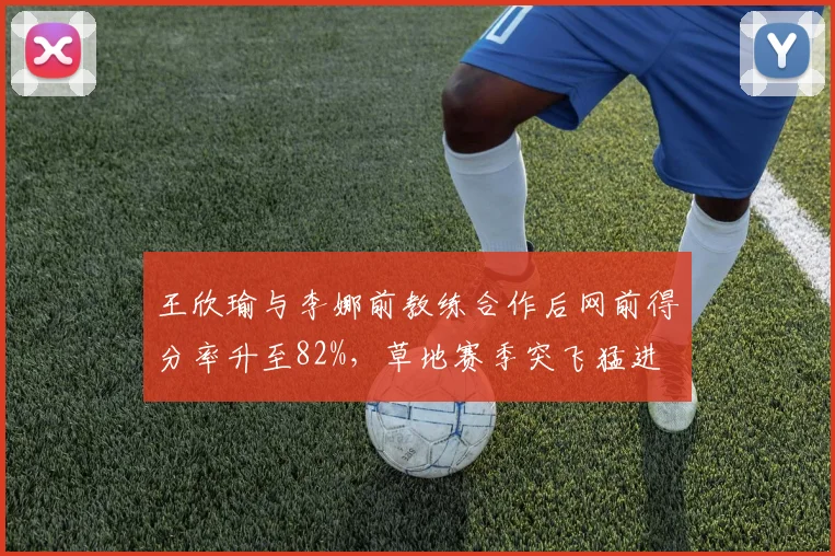 王欣瑜与李娜前教练合作后网前得分率升至82%，草地赛季突飞猛进