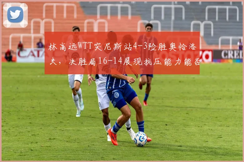 林高远WTT突尼斯站4-3险胜奥恰洛夫，决胜局16-14展现抗压能力能否重获信任？
