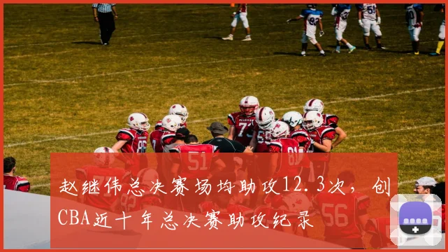 赵继伟总决赛场均助攻12.3次，创CBA近十年总决赛助攻纪录